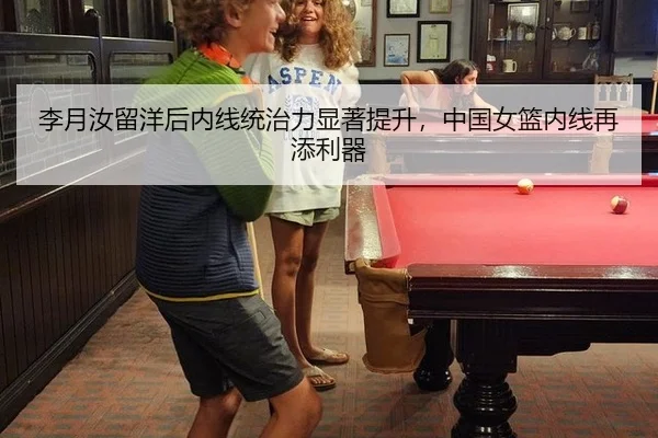 李月汝留洋后内线统治力显著提升，中国女篮内线再添利器